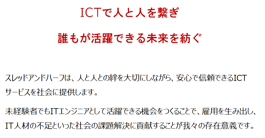 ICTで人と人を繋ぎ誰もが活躍できる未来を紡ぐ スレッドアンドハーフは、人と人との絆を大切にしながら、安心で信頼できるICTサービスを社会に提供します。 未経験者でもITエンジニアとして活躍できる機会をつくることで、雇用を生み出し、IT人材の不足といった社会の課題解決に貢献します。